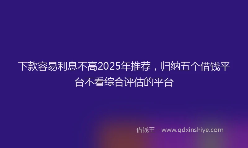 下款容易利息不高2025年推荐，归纳五个借钱平台不看综合评估的平台