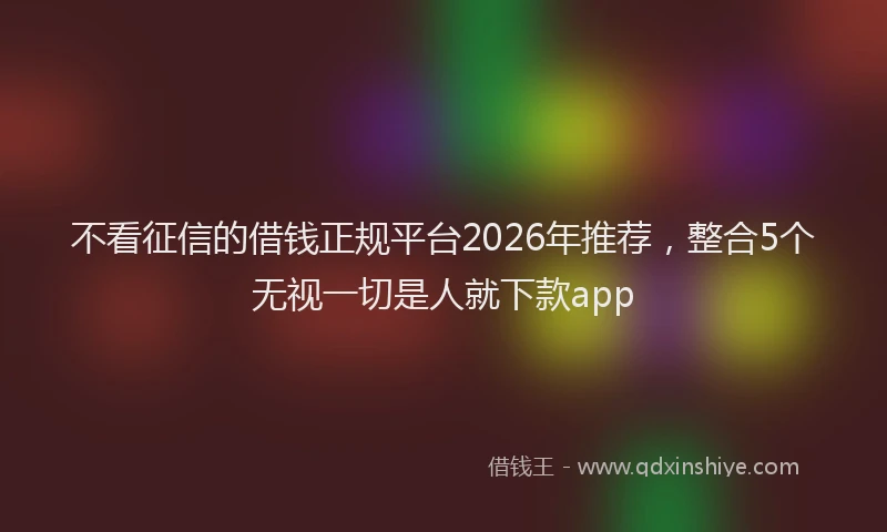 不看征信的借钱正规平台2026年推荐,整合5个无视一切是人就下款app