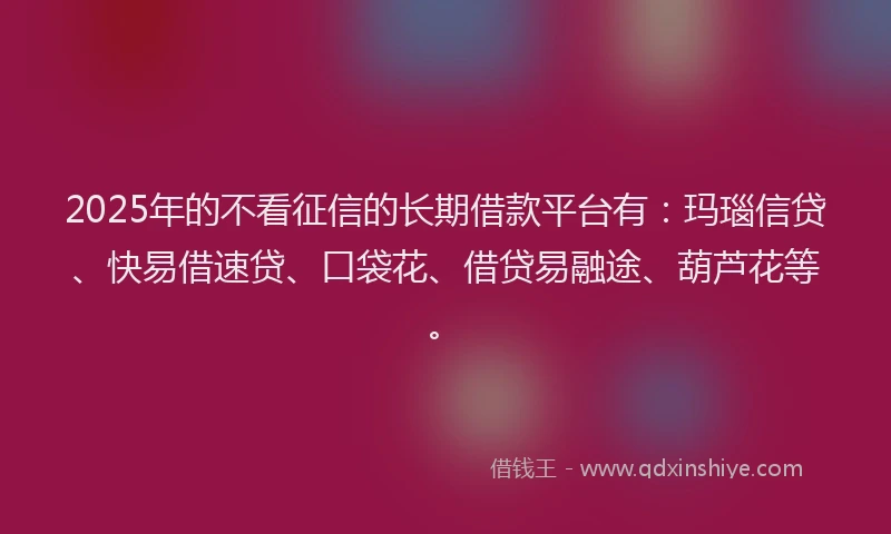 2025年的不看征信的长期借款平台有：玛瑙信贷、快易借速贷、口袋花、借贷易融途、葫芦花等。