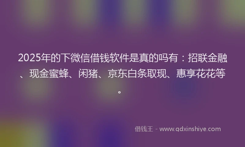 2025年的下微信借钱软件是真的吗有:招联金融、现金蜜蜂、闲猪、京东白条取现、惠享花花等。
