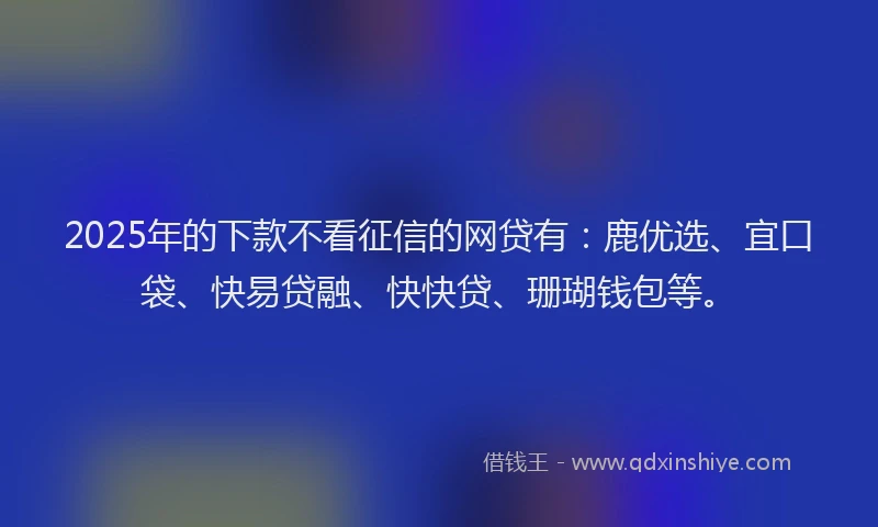 2025年的下款不看征信的网贷有：鹿优选、宜口袋、快易贷融、快快贷、珊瑚钱包等。
