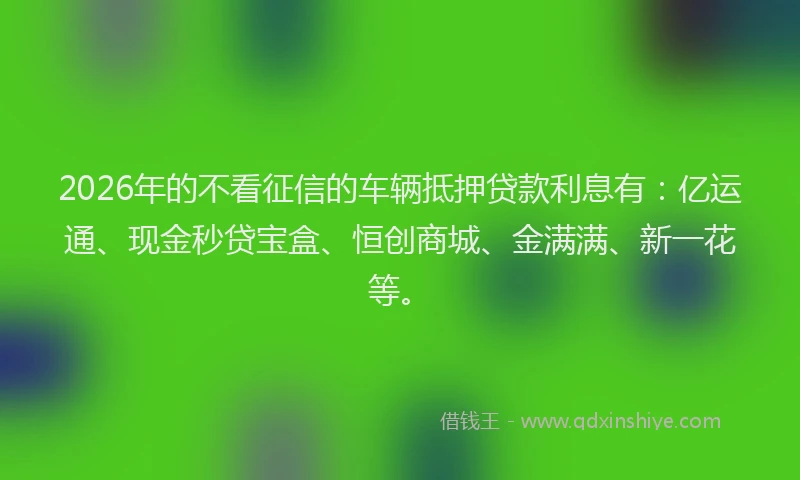 2026年的不看征信的车辆抵押贷款利息有：亿运通、现金秒贷宝盒、恒创商城、金满满、新一花等。