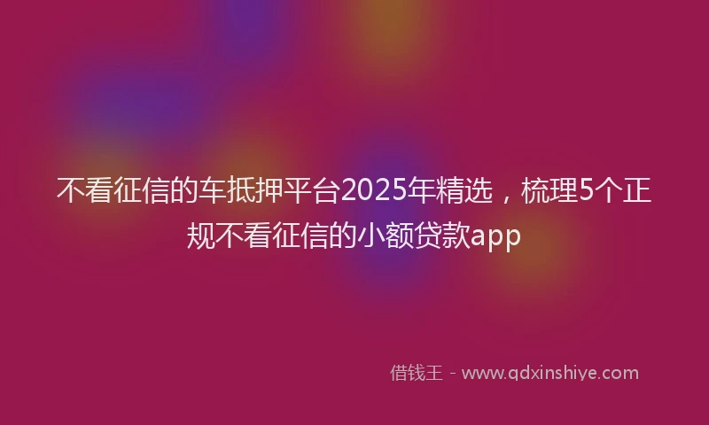 不看征信的车抵押平台2025年精选，梳理5个正规不看征信的小额贷款app