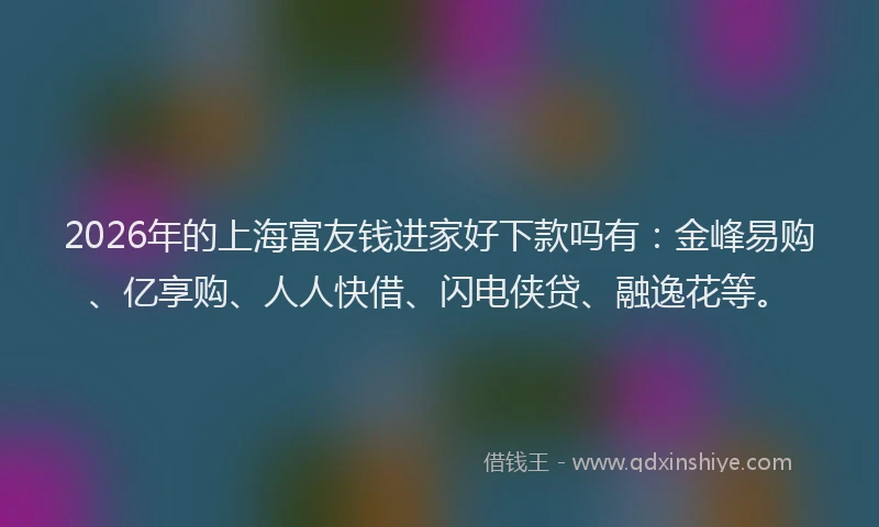 2026年的上海富友钱进家好下款吗有：金峰易购、亿享购、人人快借、闪电侠贷、融逸花等。