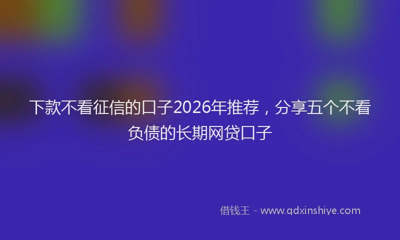下款不看征信的口子2026年推荐，分享五个不看负债的长期网贷口子
