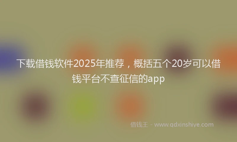 下载借钱软件2025年推荐，概括五个20岁可以借钱平台不查征信的app