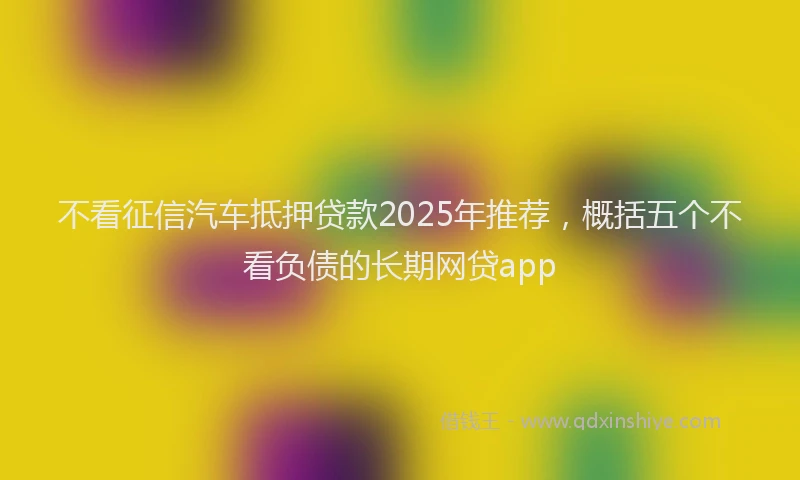 不看征信汽车抵押贷款2025年推荐，概括五个不看负债的长期网贷app