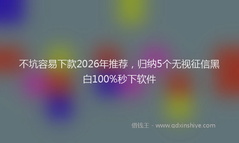 不坑容易下款2026年推荐，归纳5个无视征信黑白100%秒下软件