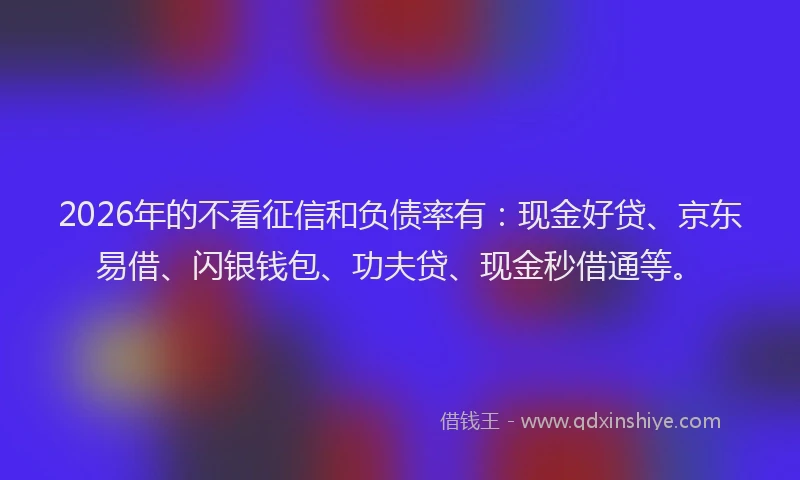 2026年的不看征信和负债率有：现金好贷、京东易借、闪银钱包、功夫贷、现金秒借通等。
