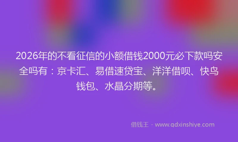 2026年的不看征信的小额借钱2000元必下款吗安全吗有：京卡汇、易借速贷宝、洋洋借呗、快鸟钱包、水晶分期等。