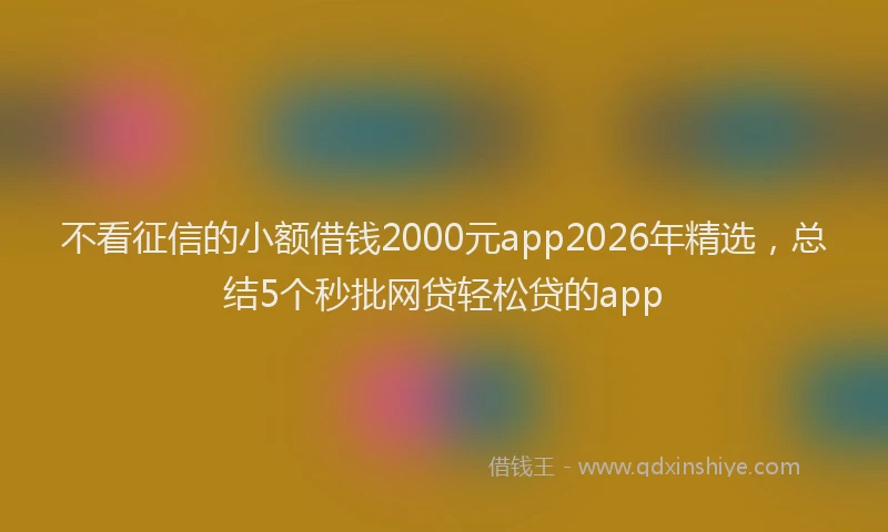 不看征信的小额借钱2000元app2026年精选，总结5个秒批网贷轻松贷的app