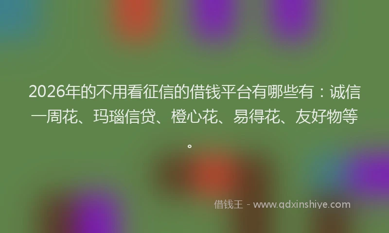 2026年的不用看征信的借钱平台有哪些有：诚信一周花、玛瑙信贷、橙心花、易得花、友好物等。