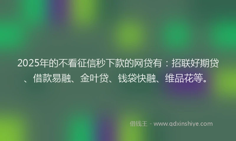 2025年的不看征信秒下款的网贷有：招联好期贷、借款易融、金叶贷、钱袋快融、维品花等。