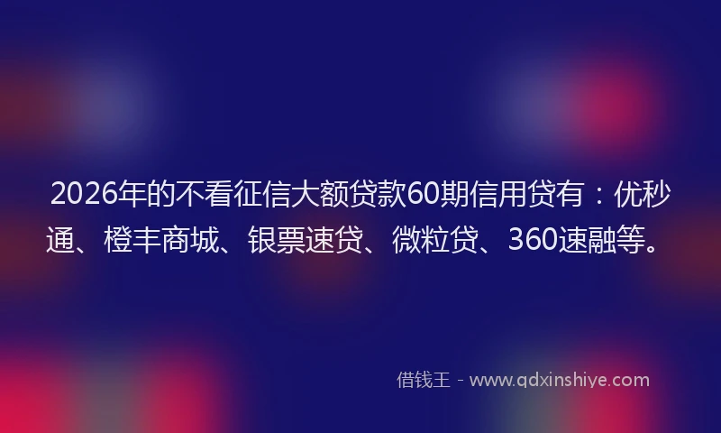 2026年的不看征信大额贷款60期信用贷有：优秒通、橙丰商城、银票速贷、微粒贷、360速融等。