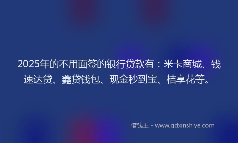 2025年的不用面签的银行贷款有：米卡商城、钱速达贷、鑫贷钱包、现金秒到宝、桔享花等。