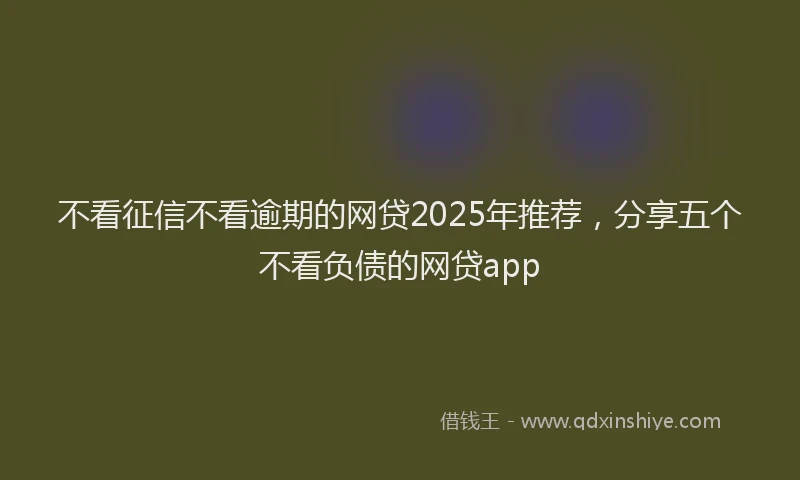 不看征信不看逾期的网贷2025年推荐，分享五个不看负债的网贷app
