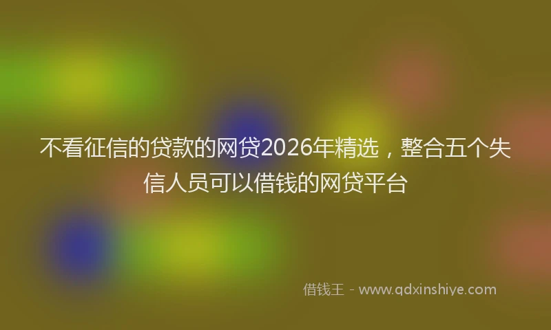 不看征信的贷款的网贷2026年精选，整合五个失信人员可以借钱的网贷平台
