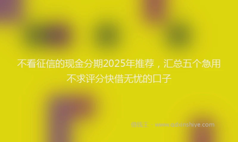 不看征信的现金分期2025年推荐，汇总五个急用不求评分快借无忧的口子