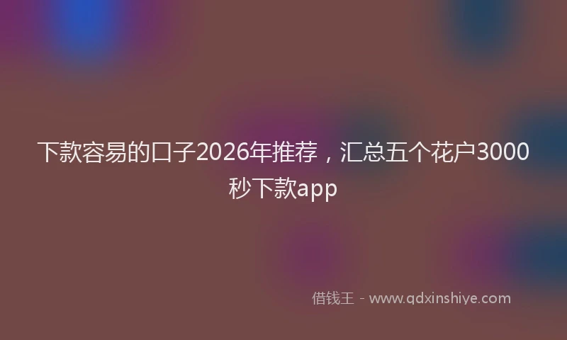 下款容易的口子2026年推荐，汇总五个花户3000秒下款app