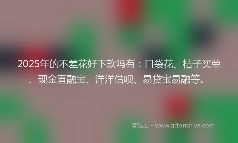 2025年的不差花好下款吗有：口袋花、桔子买单、现金直融宝、洋洋借呗、易贷宝易融等。