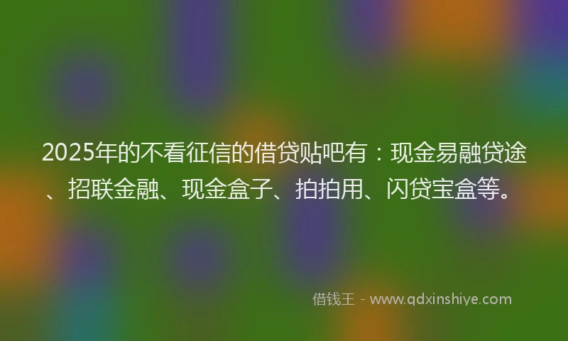2025年的不看征信的借贷贴吧有：现金易融贷途、招联金融、现金盒子、拍拍用、闪贷宝盒等。