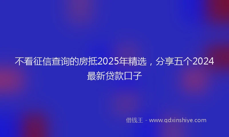 不看征信查询的房抵2025年精选，分享五个2024最新贷款口子