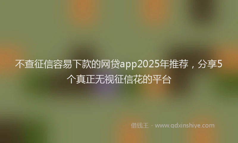 不查征信容易下款的网贷app2025年推荐，分享5个真正无视征信花的平台