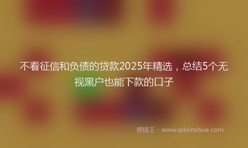 不看征信和负债的贷款2025年精选,总结5个无视黑户也能下款的口子