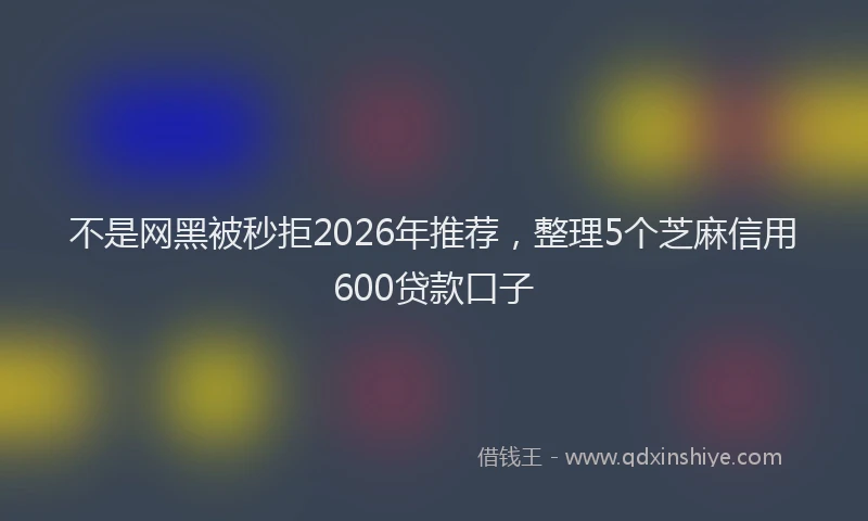 不是网黑被秒拒2026年推荐，整理5个芝麻信用600贷款口子