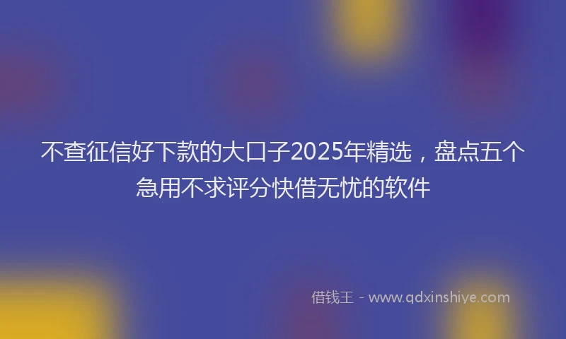不查征信好下款的大口子2025年精选，盘点五个急用不求评分快借无忧的软件