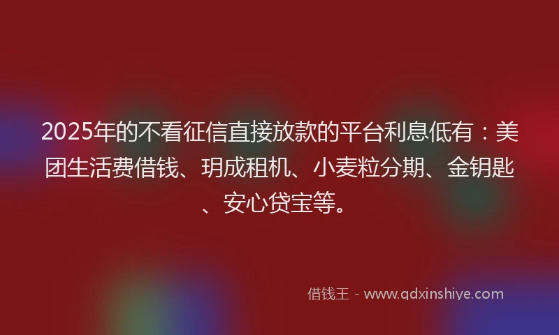 2025年的不看征信直接放款的平台利息低有：美团生活费借钱、玥成租机、小麦粒分期、金钥匙、安心贷宝等。
