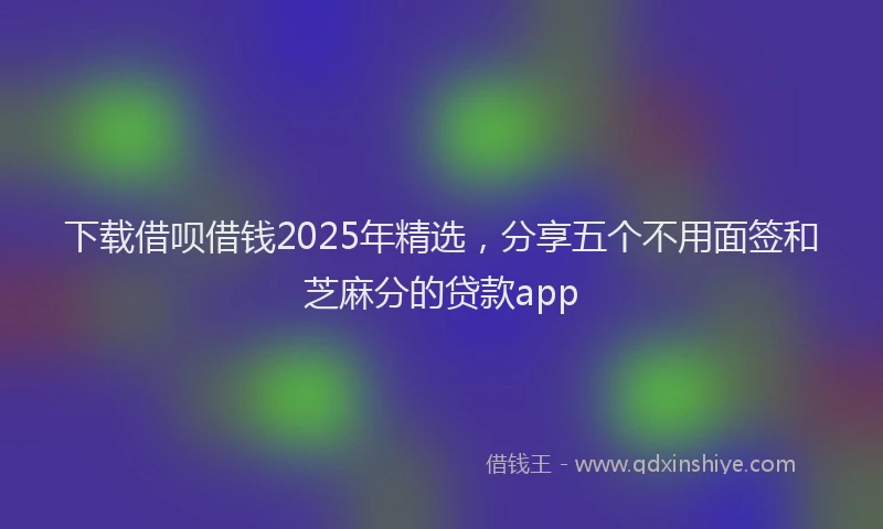 下载借呗借钱2025年精选，分享五个不用面签和芝麻分的贷款app