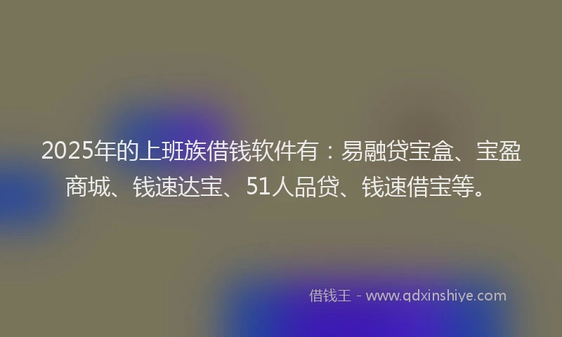 2025年的上班族借钱软件有：易融贷宝盒、宝盈商城、钱速达宝、51人品贷、钱速借宝等。