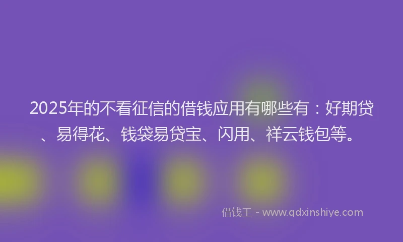 2025年的不看征信的借钱应用有哪些有：好期贷、易得花、钱袋易贷宝、闪用、祥云钱包等。