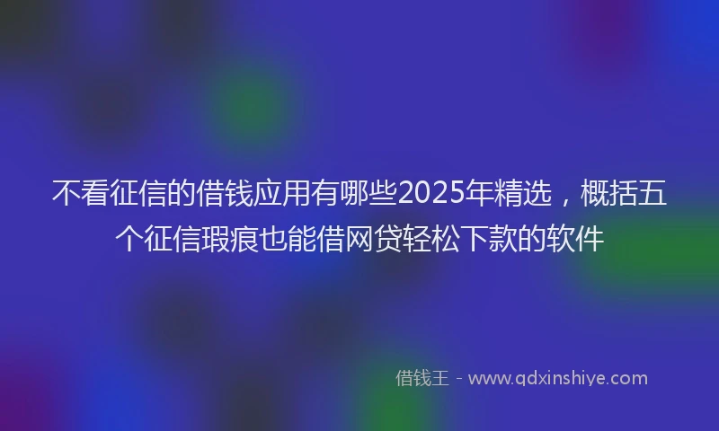 不看征信的借钱应用有哪些2025年精选，概括五个征信瑕疵也能借网贷轻松下款的软件