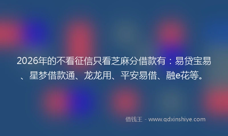 2026年的不看征信只看芝麻分借款有:易贷宝易、星梦借款通、龙龙用、平安易借、融e花等。