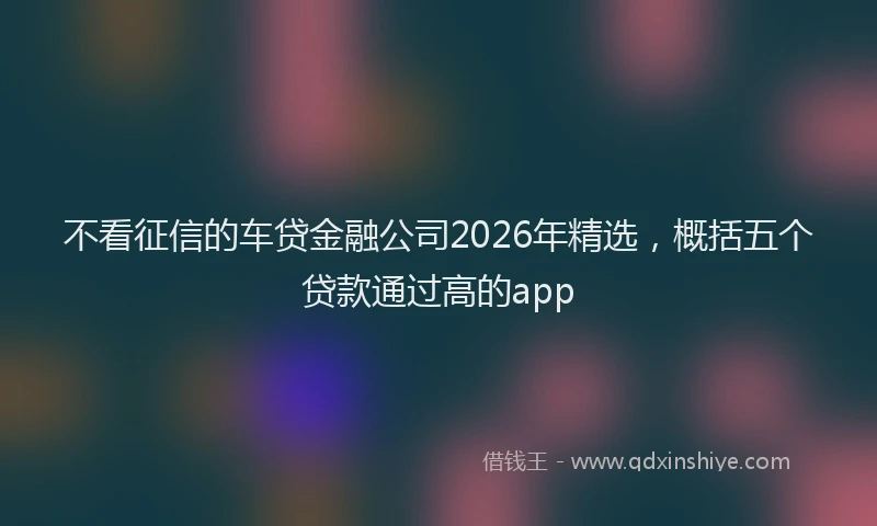 不看征信的车贷金融公司2026年精选,概括五个贷款通过高的app