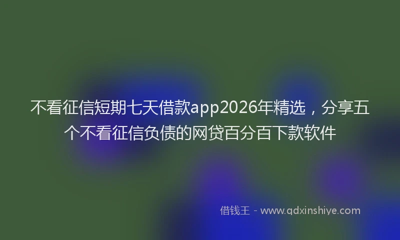 不看征信短期七天借款app2026年精选，分享五个不看征信负债的网贷百分百下款软件