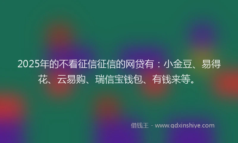 2025年的不看征信征信的网贷有：小金豆、易得花、云易购、瑞信宝钱包、有钱来等。