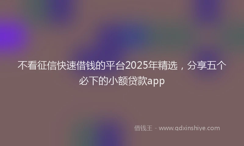 不看征信快速借钱的平台2025年精选，分享五个必下的小额贷款app