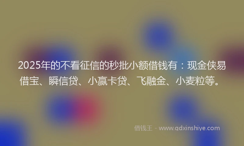 2025年的不看征信的秒批小额借钱有：现金侠易借宝、瞬信贷、小赢卡贷、飞融金、小麦粒等。