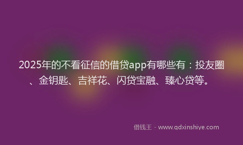 2025年的不看征信的借贷app有哪些有：投友圈、金钥匙、吉祥花、闪贷宝融、臻心贷等。