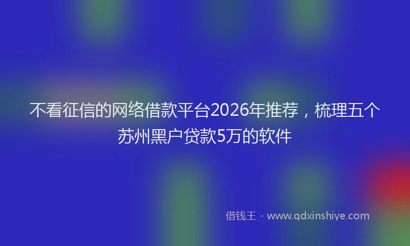 不看征信的网络借款平台2026年推荐，梳理五个苏州黑户贷款5万的软件