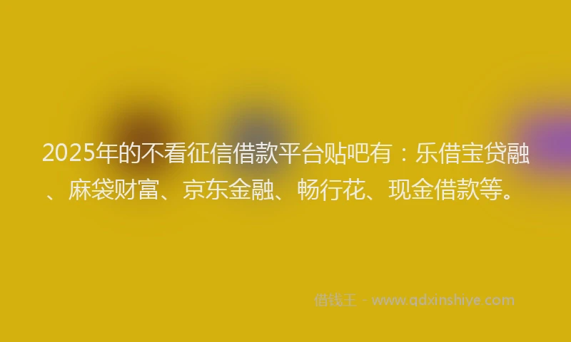 2025年的不看征信借款平台贴吧有：乐借宝贷融、麻袋财富、京东金融、畅行花、现金借款等。