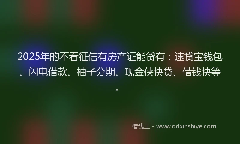 2025年的不看征信有房产证能贷有：速贷宝钱包、闪电借款、柚子分期、现金侠快贷、借钱快等。