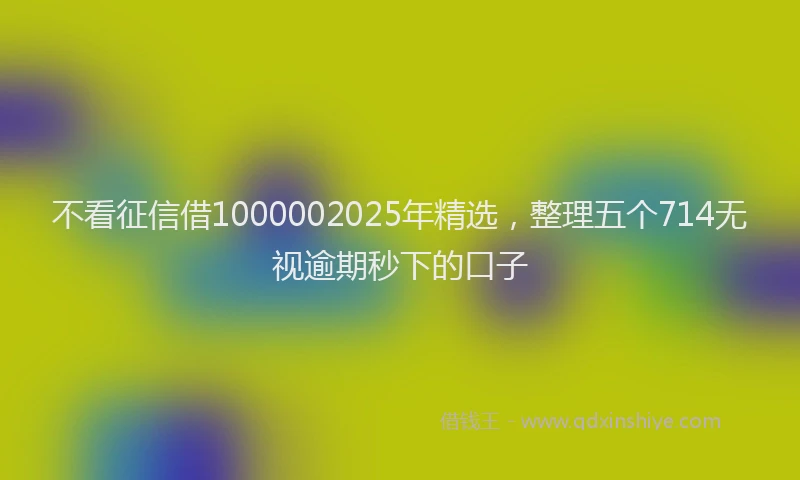 不看征信借1000002025年精选，整理五个714无视逾期秒下的口子