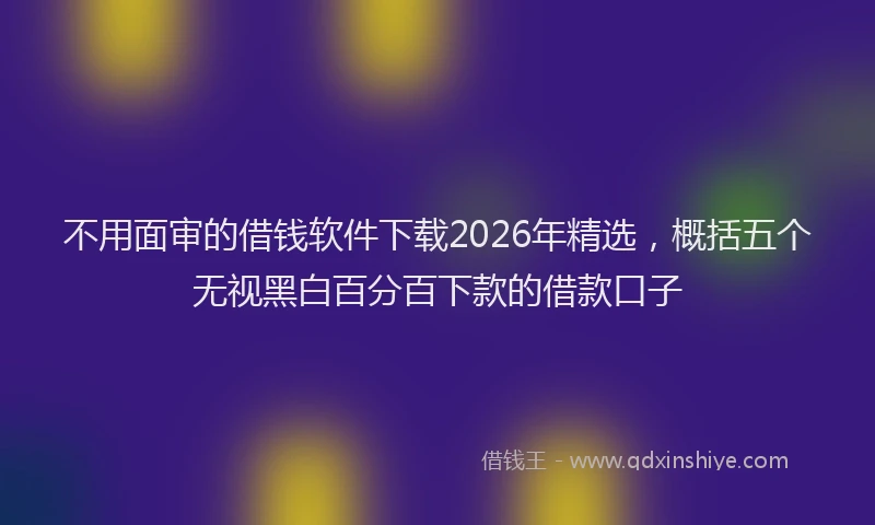 不用面审的借钱软件下载2026年精选，概括五个无视黑白百分百下款的借款口子