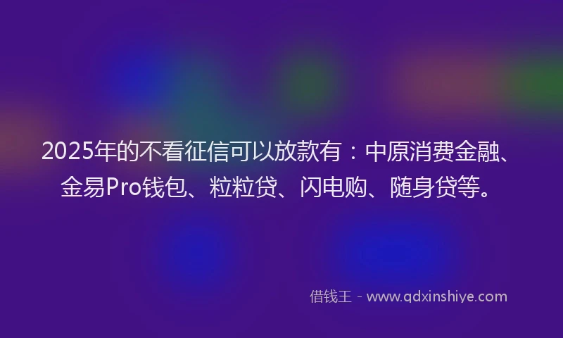2025年的不看征信可以放款有:中原消费金融、金易Pro钱包、粒粒贷、闪电购、随身贷等。
