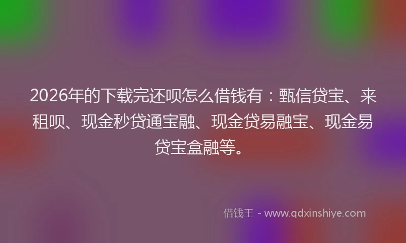 2026年的下载完还呗怎么借钱有：甄信贷宝、来租呗、现金秒贷通宝融、现金贷易融宝、现金易贷宝盒融等。