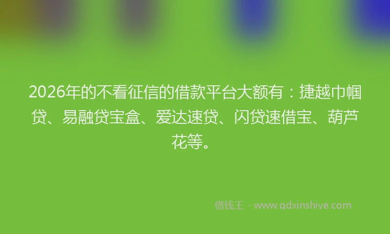 2026年的不看征信的借款平台大额有：捷越巾帼贷、易融贷宝盒、爱达速贷、闪贷速借宝、葫芦花等。